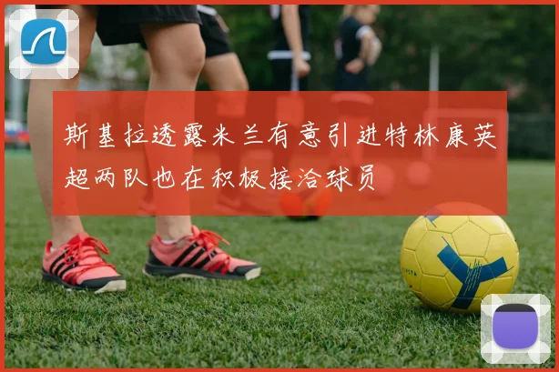 斯基拉透露米兰有意引进特林康英超两队也在积极接洽球员