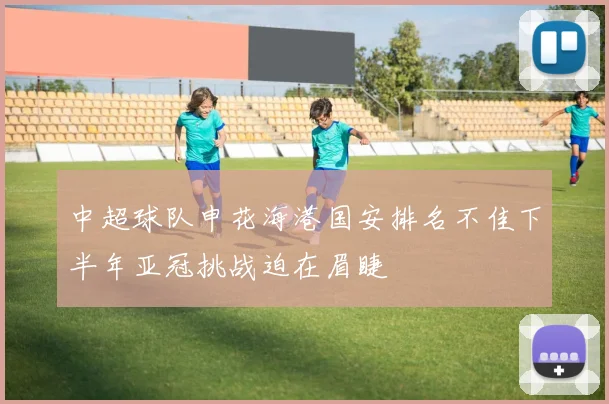 中超球队申花海港国安排名不佳下半年亚冠挑战迫在眉睫
