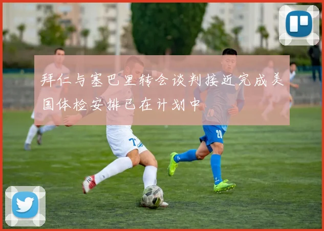 拜仁与塞巴里转会谈判接近完成美国体检安排已在计划中