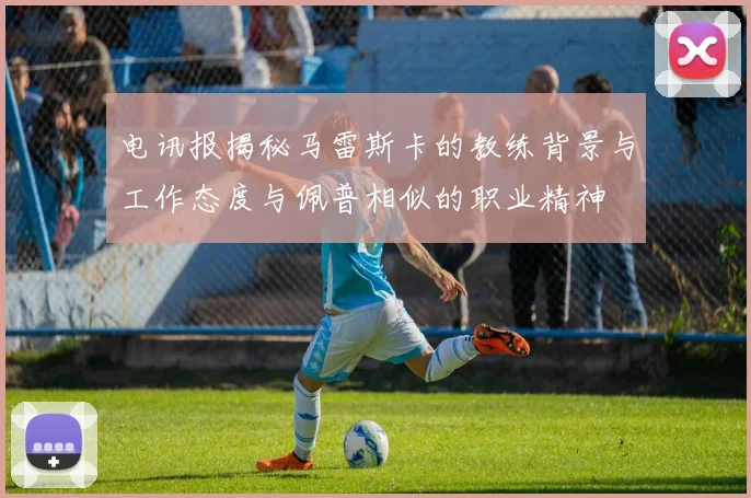 电讯报揭秘马雷斯卡的教练背景与工作态度与佩普相似的职业精神