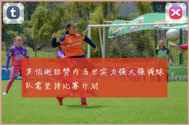 罗伯逊称赞内马尔实力强大强调球队需坚持比赛计划