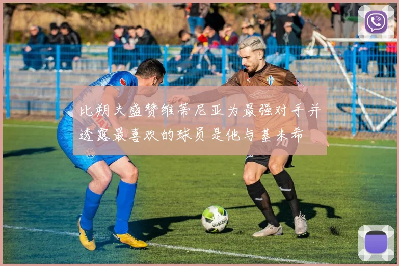 比朔夫盛赞维蒂尼亚为最强对手并透露最喜欢的球员是他与基米希