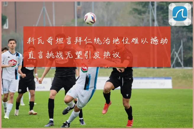 科瓦奇坦言拜仁统治地位难以撼动直言挑战无望引发热议