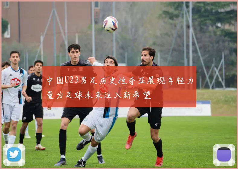 中国U23男足历史性夺亚展现年轻力量为足球未来注入新希望