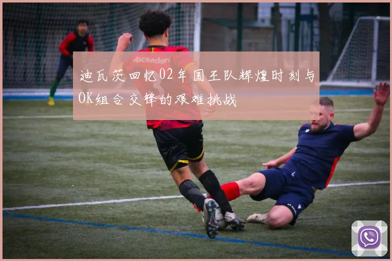 迪瓦茨回忆02年国王队辉煌时刻与OK组合交锋的艰难挑战
